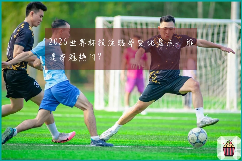 2026世界杯投注赔率变化盘点，谁是夺冠热门？